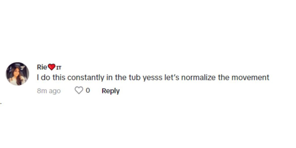 “I do this constantly in the tub yesss let’s normalize the movement,” replied yet another user. 